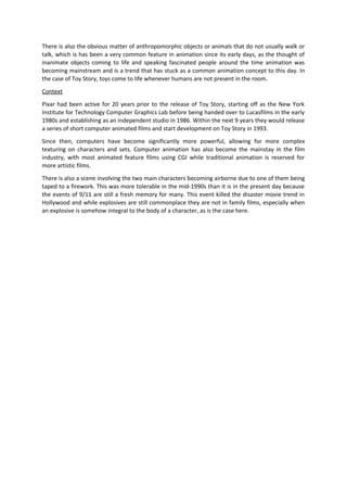 There is also the obvious matter of anthropomorphic objects or animals that do not usually walk or
talk, which is has been a very common feature in animation since its early days, as the thought of
inanimate objects coming to life and speaking fascinated people around the time animation was
becoming mainstream and is a trend that has stuck as a common animation concept to this day. In
the case of Toy Story, toys come to life whenever humans are not present in the room.
Context
Pixar had been active for 20 years prior to the release of Toy Story, starting off as the New York
Institute for Technology Computer Graphics Lab before being handed over to Lucasfilms in the early
1980s and establishing as an independent studio in 1986. Within the next 9 years they would release
a series of short computer animated films and start development on Toy Story in 1993.
Since then, computers have become significantly more powerful, allowing for more complex
texturing on characters and sets. Computer animation has also become the mainstay in the film
industry, with most animated feature films using CGI while traditional animation is reserved for
more artistic films.
There is also a scene involving the two main characters becoming airborne due to one of them being
taped to a firework. This was more tolerable in the mid-1990s than it is in the present day because
the events of 9/11 are still a fresh memory for many. This event killed the disaster movie trend in
Hollywood and while explosives are still commonplace they are not in family films, especially when
an explosive is somehow integral to the body of a character, as is the case here.
 