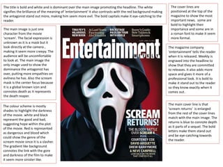 The main image is just one
character from the movie
'scream'. The facial expression is
unknown as it is a mask but it
look directly at the camera ,
making it seem more creepy. The
audience will be uncomfortable
to look at. The main image the
only image used to show the
dominance the antagonist has
over, putting more empathies on
evilness he has. Also the scream
mask is the center focus because
it is a global known icon and
connotes death as it represents
the death reaper.
The colour scheme is mostly
shades to highlight the darkness
of the movie. white and black
represent the good and bad,
suggesting hope within the plot
of the movie. Red is represented
as dangerous and blood which
could show the genre of the
scream movie since it is a slasher.
The gradient like background
connotes the link with the gore
and darkness of the film to make
it seem more sinister like.
The title is bold and white and is dominant over the main image promoting the headline. The white
signifies the brilliance of the meaning of 'entertainment' it also contrasts with the red background making
the antagonist stand out more, making him seem more evil. The bold capitals make it eye-catching to the
reader.
The cover lines are
positioned at the top of the
magazine to show the most
important news. some are
bold to highlight their
importance and some are in
a roman font to make it seem
more formal.
The magazine company
'entertainment' tells the reader
when it is released. Weekly is
engraved into the headline to
show that they are committed
to releases. it also adds more
space and gives it more of a
professional look. it is bold to
make it stand out to the reader
so they know exactly when it
comes out.
The main cover line is that
'scream returns' is enlarged
from the rest of the cover lines
match with the main image. The
returns is blue to connote depth
as it parts of a sequel. The bold
letters make them stand out
and be eye-catching towards
the reader.
 