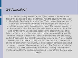 Set/Location
Zombieland starts just outside the White House in America, this
allows the audience to become familiar with the country the film is set
in. Despite its familiarity, in front of the White House there are lots of
overturned cars on fire and there are no people, this creates an
unsettling feeling inside the audiences mind. The second location is
an American Football Stadium, this reiterates the location of the film
and continues the uneasiness because the stadium has all of its
lights on but no one is there except from the person and the zombie.
The next location is New York, cars are everywhere and are mostly
on fire, this implies that something serious is going on. A toilet stall is
the next set, it is dark and dirty, the fact that there is only one stall
shows an element of vulnerability, it also suggest something is about
to happen because it is creepy and solitary. The final scene is in the
suburbs of a town somewhere in America. The big family homes
create comfort for the audience because it is something they are very
used to.
 