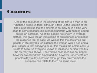 Costumes
One of the costumes in the opening of the film is a man in an
American police uniform, although it tells us the location of the
film it also tells us that the cinema is set now or in a time very
soon to come because it is a normal uniform with nothing added
on like an earpiece. All of the people are shown in average
clothes, this gives the an impression of ordinariness and makes
the audience feel at ease. As well as this the costumes put
people in stereotypes for instance the woman with a bob and a
pink jumper is that annoying mum, this makes the actors easy to
relate to because everyone knows at least one person who fits
the stereotypes shown. The zombie costumes are not ripped
however are caked with blood and dirt however underneath are
peoples day to day cloths so although they are zombies the
audience can relate to them on some level.
 