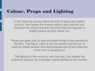 Colour, Props and Lighting
In the opening scenes there are lots of greys and darker
colours, this makes the scenes dismal and washed out.
However the things that are important like the flag are in
bright colours so they stand out.
Props are used only to sow important thing in the opening of
the film. The flag is used to set the scene and the gun is
used to create tension and demonstrate one of the rules the
voice over is speaking of.
The lighting in the movie is very low key, this makes the
audience anxious as it creates a weird feeling to the scenes.
 