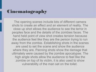 Cinematography
The opening scenes include lots of different camera
shots to create an effect and an element of reality. The
close up shot allows the audience to see the terror in
peoples face and the details of the zombies faces. The
hand held point of view shot creates tension because
the audience feel like they are the person trying to run
away from the zombie. Establishing shots in the scenes
are used to set the scene and show the audience
where they are. Panning shots show the damage that
ultimately were caused by the zombie apocalypse. The
high angle shots allow the audience to feel like the
zombie on top of its victim, it is also used to show
vulnerability of the man sat on the toilet.
 