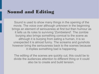Sound and Editing
Sound is used to show many things in the opening of the
movie. The voice over although unknown in the beginning
brings an element of seriousness at first but then humour as
it tells us its rules to surviving 'Zombieland'. The zombie
burping also brings something comical to the scene as
although it is burping from eating a human, it is so
unexpected it is almost funny. The screams and gunshots
however bring the seriousness back to the scenes because
it implies something bad is happening.
The editing of the scenes are quickly cut, this could be to
divide the audiences attention to different thing or it could
also be to create and build tension.
 