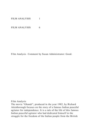 FILM ANALYSIS 1
FILM ANALYSIS 6
Film Analysis Comment by Susan Administrator: Good.
Film Analysis
The movie “Ghandi”, produced in the year 1982, by Richard
Attenborough focuses on the story of a famous Indian peaceful
agitator for independence. It is a tale of the life of this famous
Indian peaceful agitator who had dedicated himself to the
struggle for the freedom of the Indian people from the British
 
