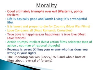 ◦ Good ultimately triumphs over evil (Westerns, police
thrillers)
◦ Life is basically good and Worth Living (It’s a wonderful
life)
◦ It is sweet and proper to die for Country (Most War Films)
◦ Love Conquers all (Most Romantic Comedies)
◦ True Love is happiness,or happiness is true love (Most
Love Stories)
◦ Action trumps Intellect (Most action films celebrate man of
action , not man of rational thought)
◦ Revenge is sweet (Killing your enemy who has done you
wrong is your right)
◦ The Underdog can win (Rocky,1976 and whole host of
films about reversal of fortune)
 