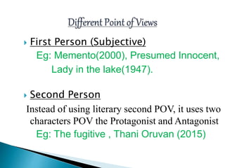  First Person (Subjective)
Eg: Memento(2000), Presumed Innocent,
Lady in the lake(1947).
 Second Person
Instead of using literary second POV, it uses two
characters POV the Protagonist and Antagonist
Eg: The fugitive , Thani Oruvan (2015)
 