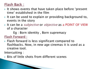 Flash Back :
 It shows events that have taken place before ‘present
time’ established in the film
 It can be used to explain or providing background to,
events in the story
 It can be a subjective or objective as a POINT OF VIEW
of a character
Eg : Born identity , Born supremacy
Flash Forward :
 Flash forward is less significant compared to
flashbacks. Now, in new age cinemas it is used as a
creative tool.
Intercutting :
 Bits of little shots from different scenes
 