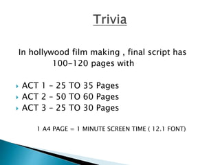 In hollywood film making , final script has
100-120 pages with
 ACT 1 – 25 TO 35 Pages
 ACT 2 – 50 TO 60 Pages
 ACT 3 – 25 TO 30 Pages
1 A4 PAGE = 1 MINUTE SCREEN TIME ( 12.1 FONT)
 