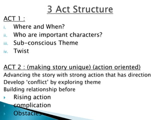 ACT 1 :
i. Where and When?
ii. Who are important characters?
iii. Sub-conscious Theme
iv. Twist
ACT 2 : (making story unique) (action oriented)
Advancing the story with strong action that has direction
Develop ‘conflict’ by exploring theme
Building relationship before
 Rising action
 complication
 Obstacles
 