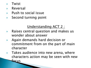  Twist
 Reversal
 Push to social issue
 Second turning point
Understanding ACT 2 :
 Raises central question and makes us
wonder about answer
 Again demands hard decision or
commitment from on the part of main
character
 Takes audience into new arena, where
characters action may be seen with new
focus
 