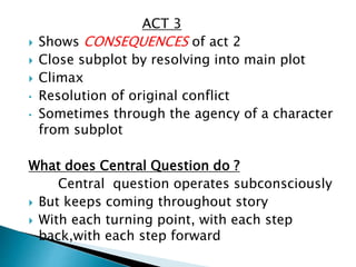 ACT 3
 Shows CONSEQUENCES of act 2
 Close subplot by resolving into main plot
 Climax
• Resolution of original conflict
• Sometimes through the agency of a character
from subplot
What does Central Question do ?
Central question operates subconsciously
 But keeps coming throughout story
 With each turning point, with each step
back,with each step forward
 