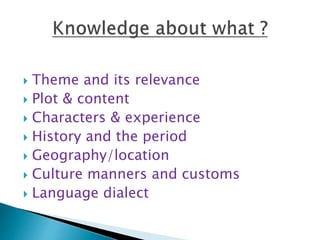  Theme and its relevance
 Plot & content
 Characters & experience
 History and the period
 Geography/location
 Culture manners and customs
 Language dialect
 