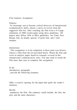 Film Analysis Assignment
Purpose:
To encourage you to become critical observers of interpersonal
communication skills, choose a movie to review from the
suggested film list. After watching the film write a 4-5 page
(minimum of 1000 words) paper using these guidelines. All
papers must follow APA or MLA guidelines, use Times New
Roman font, be double spaced, 12 point font, and 1 inch
margins.
Instructions
: This assignment is to be completed in three parts (see below).
Choose a film from the list provided below. Watch the film and
write an analysis paper based on concepts covered in this
interpersonal communication class. You may need to watch the
film more than once to complete this assignment.
In the
introductory paragraph
, provide the following elements:
Offer a creative opening for the paper that grabs the reader’s
attention.
Briefly
summarize the film. The summary could include: the title, the
plot, and the main characters.
 