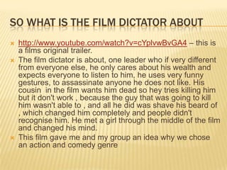 SO WHAT IS THE FILM DICTATOR ABOUT
   http://www.youtube.com/watch?v=cYplvwBvGA4 – this is
    a films original trailer.
   The film dictator is about, one leader who if very different
    from everyone else, he only cares about his wealth and
    expects everyone to listen to him, he uses very funny
    gestures, to assassinate anyone he does not like. His
    cousin in the film wants him dead so hey tries killing him
    but it don't work , because the guy that was going to kill
    him wasn't able to , and all he did was shave his beard of
    , which changed him completely and people didn't
    recognise him. He met a girl through the middle of the film
    and changed his mind.
   This film gave me and my group an idea why we chose
    an action and comedy genre
 