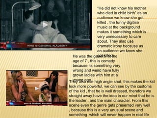 “He did not know his mother
                  who died in child birth” as an
                  audience we know she got
                  killed , the funny digitise
                  music at the background
                  makes it something which is
                  very unnecessary to care
                  about. They also use
                  dramatic irony because as
                  an audience we know she
                  got killed.
  He was the general at the
  age of 7 , this is comedy
  because its something very
  wrong and weird have fully
  grown ladies with him at a
  young age.
They also use high angle shot, this makes the kid
look more powerful. we can see by the customs
of the kid , that he is well dressed, therefore we
straight away have the idea in our mind that he is
the leader , and the main character. From this
scene even the genre gets presented very well
, because this is a very unusual scene and
something which will never happen in real life
 
