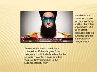 Mid shot of the
                                              character , shows
                                              us his upper body
                                              and his characters
                                              appearance. This
                                              us an effect
                                              because it lets the
                                              audience see the
                                              main character
                                              straight away

“Known for his iconic beard, he is
protected by 30 female guard” the
dialogue is the hint which tell us that his
the main character, this us an effect
because it introduces him to the
audience straight away
 