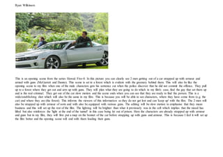 Ryan Wilkinson
This is an opening scene from the series Hawaii Five-0. In this picture you can clearly see 2 men getting out of a car strapped up with armour and
armed with guns (McGarrett and Danno). This scene is set in a forest which is evident with the greenery behind them. This will also be like the
opening scene to my film when one of the male characters gets his sentence cut when the police discover that he did not commit the offence. They pull
up to a forest where they get out and arm up with guns. They will plan what they are going to do which in my film's case, find the guy that set them up
and is the real criminal. They get out of the car slow motion and the scene ends when you can see that they are ready to find the person. This is a
wide/establishing shot which will also be the same in my film. This is because you will be able to see characters, where they have come from (e.g. the
car) and where they are (the forest). This informs the viewers of this information so they do not get lost and can 'keep up' with the film. The 2 men will
also be strapped up with armour of sorts and with also be equipped with various guns. The editing will be slow motion to emphasise that they mean
business and this will set up the rest of the film. The lighting will be brighter than what it previously was in the cell which implies that the mood has
lifted but also reinforces the 'light at the end of the tunnel' in this case being let out of prison. Here the characters are already strapped up with armour
and guns but in my film, they will first put a map on the bonnet of the car before strapping up with guns and armour. This is because I feel it will set up
the film better and the opening scene will end with them loading their guns.
 