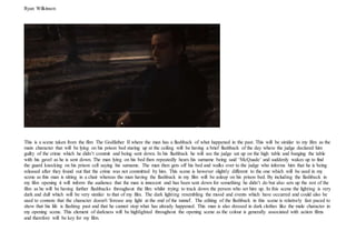 Ryan Wilkinson
This is a scene taken from the film The Godfather II where the man has a flashback of what happened in the past. This will be similar to my film as the
main character that will be lying on his prison bed staring up at the ceiling will be having a brief flashback of the day where the judge declared him
guilty of the crime which he didn’t commit and being sent down. In his flashback he will see the judge sat up on the high table and banging the table
with his gavel as he is sent down. The man lying on his bed then repeatedly hears his surname being said ‘McQuade’ and suddenly wakes up to find
the guard knocking on his prison cell saying his surname. The man then gets off his bed and walks over to the judge who informs him that he is being
released after they found out that the crime was not committed by him. This scene is however slightly different to the one which will be used in my
scene as this man is sitting in a chair whereas the man having the flashback in my film will be asleep on his prison bed. By including the flashback in
my film opening it will inform the audience that the man is innocent and has been sent down for something he didn’t do but also sets up the rest of the
film as he will be having further flashbacks throughout the film whilst trying to track down the person who set him up. In this scene the lighting is very
dark and dull which will be very similar to that of my film. The dark lighting resembling the mood and events which have occurred and could also be
used to connote that the character doesn't 'foresee any light at the end of the tunnel'. The editing of the flashback in this scene is relatively fast paced to
show that his life is flashing past and that he cannot stop what has already happened. This man is also dressed in dark clothes like the male character in
my opening scene. This element of darkness will be highlighted throughout the opening scene as the colour is generally associated with action films
and therefore will be key for my film.
 