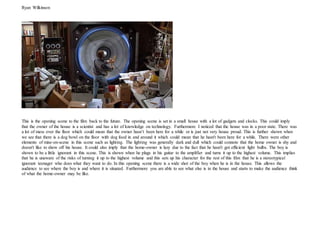 Ryan Wilkinson
This is the opening scene to the film back to the future. The opening scene is set in a small house with a lot of gadgets and clocks. This could imply
that the owner of the house is a scientist and has a lot of knowledge on technology. Furthermore I noticed that the house was in a poor state. There was
a lot of mess over the floor which could mean that the owner hasn’t been here for a while or is just not very house proud. This is further shown when
we see that there is a dog bowl on the floor with dog food in and around it which could mean that he hasn't been here for a while. There were other
elements of mise-en-scene in this scene such as lighting. The lighting was generally dark and dull which could connote that the home owner is shy and
doesn't like to show off his house. It could also imply that the home-owner is lazy due to the fact that he hasn't got efficient light bulbs. The boy is
shown to be a little ignorant in this scene. This is shown when he plugs in his guitar to the amplifier and turns it up to the highest volume. This implies
that he is unaware of the risks of turning it up to the highest volume and this sets up his character for the rest of this film that he is a stereotypical
ignorant teenager who does what they want to do. In this opening scene there is a wide shot of the boy when he is in the house. This allows the
audience to see where the boy is and where it is situated. Furthermore you are able to see what else is in the house and starts to make the audience think
of what the home-owner may be like.
 