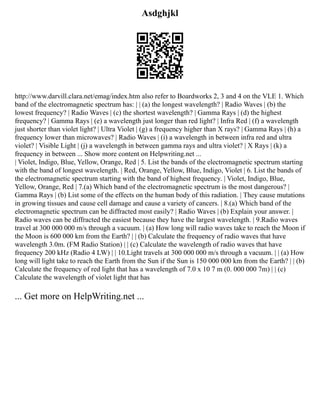 Asdghjkl
http://www.darvill.clara.net/emag/index.htm also refer to Boardworks 2, 3 and 4 on the VLE 1. Which
band of the electromagnetic spectrum has: | | (a) the longest wavelength? | Radio Waves | (b) the
lowest frequency? | Radio Waves | (c) the shortest wavelength? | Gamma Rays | (d) the highest
frequency? | Gamma Rays | (e) a wavelength just longer than red light? | Infra Red | (f) a wavelength
just shorter than violet light? | Ultra Violet | (g) a frequency higher than X rays? | Gamma Rays | (h) a
frequency lower than microwaves? | Radio Waves | (i) a wavelength in between infra red and ultra
violet? | Visible Light | (j) a wavelength in between gamma rays and ultra violet? | X Rays | (k) a
frequency in between ... Show more content on Helpwriting.net ...
| Violet, Indigo, Blue, Yellow, Orange, Red | 5. List the bands of the electromagnetic spectrum starting
with the band of longest wavelength. | Red, Orange, Yellow, Blue, Indigo, Violet | 6. List the bands of
the electromagnetic spectrum starting with the band of highest frequency. | Violet, Indigo, Blue,
Yellow, Orange, Red | 7.(a) Which band of the electromagnetic spectrum is the most dangerous? |
Gamma Rays | (b) List some of the effects on the human body of this radiation. | They cause mutations
in growing tissues and cause cell damage and cause a variety of cancers. | 8.(a) Which band of the
electromagnetic spectrum can be diffracted most easily? | Radio Waves | (b) Explain your answer. |
Radio waves can be diffracted the easiest because they have the largest wavelength. | 9.Radio waves
travel at 300 000 000 m/s through a vacuum. | (a) How long will radio waves take to reach the Moon if
the Moon is 600 000 km from the Earth? | | (b) Calculate the frequency of radio waves that have
wavelength 3.0m. (FM Radio Station) | | (c) Calculate the wavelength of radio waves that have
frequency 200 kHz (Radio 4 LW) | | 10.Light travels at 300 000 000 m/s through a vacuum. | | (a) How
long will light take to reach the Earth from the Sun if the Sun is 150 000 000 km from the Earth? | | (b)
Calculate the frequency of red light that has a wavelength of 7.0 x 10 7 m (0. 000 000 7m) | | (c)
Calculate the wavelength of violet light that has
... Get more on HelpWriting.net ...
 