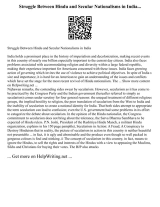 Struggle Between Hindu and Secular Nationalisms in India...
Struggle Between Hindu and Secular Nationalisms in India
India holds a prominent place in the history of imperialism and decolonization, making recent events
in this country of nearly one billion especially important to the current day citizen. India also faces
problems associated with accommodating religion and diversity within a large federal republic,
making their experience important for Americans concerned with these issues. India faces growing
action of governing which invites the use of violence to achieve political objectives. In spite of India s
size and importance, it is hard for an American to gain an understanding of the issues and conflicts
which have set the stage for the most recent revival of Hindu nationalism. The ... Show more content
on Helpwriting.net ...
Nijhawan remarks, the contending sides swear by secularism. However, secularism as it has come to
be practiced by the Congress Party and the Indian government (hereafter referred to simply as
secularism) comes under scrutiny for four general reasons: the unequal treatment of different religious
groups, the implied hostility to religion, the poor translation of secularism from the West to India and
the inability of secularism to create a national identity for India. That both sides attempt to appropriate
the term secularism can lead to confusion; even the U.S. government had some problems in its effort
to catagorize the debate about secularism. In the opinion of the Hindu nationalist, the Congress
commitment to secularism does not bring about the tolerance, the Sarva Dharma Sambhava to be
expected of Hindu rulers. P.N. Joshi, President of the Rashtriya Hindu Manch, a militant Hindu
organization, explains in his 150 page pamphlet, Secularism in Action: A Fraud, A Conspiracy to
Destroy Hinduism that in reality, the picture of secularism in action in this country is neither beautiful
not presentable ... in fact, it is ugly and abominable and the produce even though so well packed in
gorgeous colours is foul and stinking .ii The concept of secularism in this country, in fact, means to
ignore the Hindus, to sell the rights and interests of the Hindus with a view to appeasing the Muslims,
Sikhs and Christians for buying their votes. The BJP also attacks
... Get more on HelpWriting.net ...
 