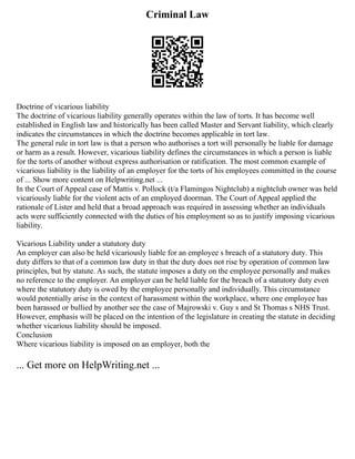 Criminal Law
Doctrine of vicarious liability
The doctrine of vicarious liability generally operates within the law of torts. It has become well
established in English law and historically has been called Master and Servant liability, which clearly
indicates the circumstances in which the doctrine becomes applicable in tort law.
The general rule in tort law is that a person who authorises a tort will personally be liable for damage
or harm as a result. However, vicarious liability defines the circumstances in which a person is liable
for the torts of another without express authorisation or ratification. The most common example of
vicarious liability is the liability of an employer for the torts of his employees committed in the course
of ... Show more content on Helpwriting.net ...
In the Court of Appeal case of Mattis v. Pollock (t/a Flamingos Nightclub) a nightclub owner was held
vicariously liable for the violent acts of an employed doorman. The Court of Appeal applied the
rationale of Lister and held that a broad approach was required in assessing whether an individuals
acts were sufficiently connected with the duties of his employment so as to justify imposing vicarious
liability.
Vicarious Liability under a statutory duty
An employer can also be held vicariously liable for an employee s breach of a statutory duty. This
duty differs to that of a common law duty in that the duty does not rise by operation of common law
principles, but by statute. As such, the statute imposes a duty on the employee personally and makes
no reference to the employer. An employer can be held liable for the breach of a statutory duty even
where the statutory duty is owed by the employee personally and individually. This circumstance
would potentially arise in the context of harassment within the workplace, where one employee has
been harassed or bullied by another see the case of Majrowski v. Guy s and St Thomas s NHS Trust.
However, emphasis will be placed on the intention of the legislature in creating the statute in deciding
whether vicarious liability should be imposed.
Conclusion
Where vicarious liability is imposed on an employer, both the
... Get more on HelpWriting.net ...
 