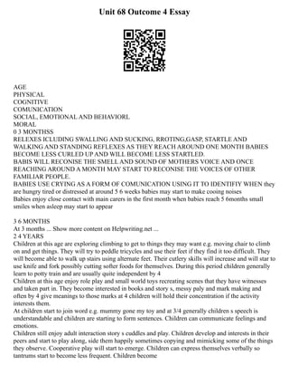Unit 68 Outcome 4 Essay
AGE
PHYSICAL
COGNITIVE
COMUNICATION
SOCIAL, EMOTIONAL AND BEHAVIORL
MORAL
0 3 MONTHSS
RELEXES ICLUDING SWALLING AND SUCKING, RROTING,GASP, STARTLE AND
WALKING AND STANDING REFLEXES AS THEY REACH AROUND ONE MONTH BABIES
BECOME LESS CURLED UP AND WILL BECOME LESS STARTLED.
BABIS WILL RECONISE THE SMELL AND SOUND OF MOTHERS VOICE AND ONCE
REACHING AROUND A MONTH MAY START TO RECONISE THE VOICES OF OTHER
FAMILIAR PEOPLE.
BABIES USE CRYING AS A FORM OF COMUNICATION USING IT TO IDENTIFIY WHEN they
are hungry tired or distressed at around 5 6 weeks babies may start to make cooing noises
Babies enjoy close contact with main carers in the first month when babies reach 5 6months small
smiles when asleep may start to appear
3 6 MONTHS
At 3 months ... Show more content on Helpwriting.net ...
2 4 YEARS
Children at this age are exploring climbing to get to things they may want e.g. moving chair to climb
on and get things. They will try to peddle tricycles and use their feet if they find it too difficult. They
will become able to walk up stairs using alternate feet. Their cutlery skills will increase and will star to
use knife and fork possibly cutting softer foods for themselves. During this period children generally
learn to potty train and are usually quite independent by 4
Children at this age enjoy role play and small world toys recreating scenes that they have witnesses
and taken part in. They become interested in books and story s, messy paly and mark making and
often by 4 give meanings to those marks at 4 children will hold their concentration if the activity
interests them.
At children start to join word e.g. mummy gone my toy and at 3/4 generally children s speech is
understandable and children are starting to form sentences. Children can communicate feelings and
emotions.
Children still enjoy adult interaction story s cuddles and play. Children develop and interests in their
peers and start to play along, side them happily sometimes copying and mimicking some of the things
they observe. Cooperative play will start to emerge. Children can express themselves verbally so
tantrums start to become less frequent. Children become
 