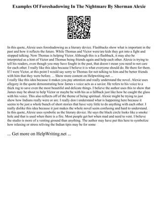 Examples Of Foreshadowing In The Nightmare By Sherman Alexie
In this quote, Alexie uses foreshadowing as a literary device. Flashbacks show what is important in the
past and how it reflects the future. While Thomas and Victor were/are kids they got into a fight and
stopped talking. Now Thomas is helping Victor. Although this is a flashback, it may also be
interpreted as a hint of Victor and Thomas being friends again and help each other. Alexie is trying to
tell his readers, even though you may have fought in the past, that doesn t mean you need to not care
for each other. I really like this idea because I believe it is what everyone should do. Be there for them.
If I were Victor, at this point I would say sorry to Thomas for not talking to him and be better friends
with him that they were before. ... Show more content on Helpwriting.net ...
I really like this idea because it makes you pay attention and really understand the novel. Alexie uses
allegory in the quote demonstrating how James s voice acts as a savior. He refers to his voice to a
thick rug to save even the most beautiful and delicate things. I believe the author uses this to show that
James may be about to help Victor or maybe be with his as a fallback just like how he caught the glass
with his voice. This also reflects off of the theme of being spiritual. Alexie might be trying to just
show how Indians really were or are. I really don t understand what is happening here because it
seems to be just a whole bunch of short stories that have very little to do anything with each other. I
really dislike this idea because it just makes the whole novel seem confusing and hard to understand.
In this quote, Alexie uses symbolic as the literary device. He says the black circle looks like a smoke
hole and that is used when there is a fire. Most people get hot when mad and need to vent. I believe
the studio is more of a venting ground than anything. The author may have put this here to symbolize
how relaxing or stress reliving the Indian tipis may be for some
... Get more on HelpWriting.net ...
 