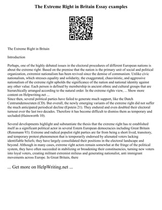 The Extreme Right in Britain Essay examples
The Extreme Right in Britain
Introduction
Perhaps, one of the highly debated issues in the electoral procedures of different European nations is
about the extreme right. Based on the premise that the nation is the primary unit of social and political
organization, extremist nationalism has been revived since the demise of communism. Unlike civic
nationalism, which stresses equality and solidarity, the exaggerated, chauvinistic, and aggressive
nationalism of the extreme right upholds the significance of the nation and national identity against
any other value. Each person is defined by membership in ancient ethnic and cultural groups that are
hierarchically arranged according to the natural order. In the extreme rights view, ... Show more
content on Helpwriting.net ...
Since then, several political parties have failed to generate much support, like the Dutch
Centrumdemocraten (CD). But overall, the newly emerging variants of the extreme right did not suffer
the much anticipated periodical decline (Epstein 21). They endured and even doubled their electoral
turnout over the last two decades. Therefore it has become difficult to dismiss them as temporary and
secluded (Hainsworth 10).
Several developments highlight and substantiate the thesis that the extreme right has re established
itself as a significant political actor in several Estern European democracies including Great Britain
(Rensmann 93). Extreme and radical populist right parties are far from being a short lived, transitory,
and temporary protest phenomenon that is temporarily endorsed by alienated voters lacking
identifiable beliefs; they have largely consolidated their positions in the electoral landscape and
beyond. Although in many cases, extreme right actors remain somewhat at the fringe of the political
system, they have often succeeded in stabilizing or broadening their constituencies, turning new voters
into loyal voters, creating militant extremist milieus and generating nationalist, anti immigrant
movements across Europe. In Great Britain, there
... Get more on HelpWriting.net ...
 