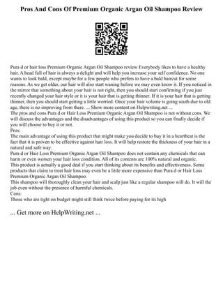 Pros And Cons Of Premium Organic Argan Oil Shampoo Review
Pura d or hair loss Premium Organic Argan Oil Shampoo review Everybody likes to have a healthy
hair. A head full of hair is always a delight and will help you increase your self confidence. No one
wants to look bald, except maybe for a few people who prefers to have a bald haircut for some
reasons. As we get older, our hair will also start waning before we may even know it. If you noticed in
the mirror that something about your hair is not right, then you should start confirming if you just
recently changed your hair style or it is your hair that is getting thinner. If it is your hair that is getting
thinner, then you should start getting a little worried. Once your hair volume is going south due to old
age, there is no improving from there. ... Show more content on Helpwriting.net ...
The pros and cons Pura d or Hair Loss Premium Organic Argan Oil Shampoo is not without cons. We
will discuss the advantages and the disadvantages of using this product so you can finally decide if
you will choose to buy it or not.
Pros:
The main advantage of using this product that might make you decide to buy it in a heartbeat is the
fact that it is proven to be effective against hair loss. It will help restore the thickness of your hair in a
natural and safe way.
Pura d or Hair Loss Premium Organic Argan Oil Shampoo does not contain any chemicals that can
harm or even worsen your hair loss condition. All of its contents are 100% natural and organic.
This product is actually a good deal if you start thinking about its benefits and effectiveness. Some
products that claim to treat hair loss may even be a little more expensive than Pura d or Hair Loss
Premium Organic Argan Oil Shampoo.
This shampoo will thoroughly clean your hair and scalp just like a regular shampoo will do. It will the
job even without the presence of harmful chemicals.
Cons:
Those who are tight on budget might still think twice before paying for its high
... Get more on HelpWriting.net ...
 