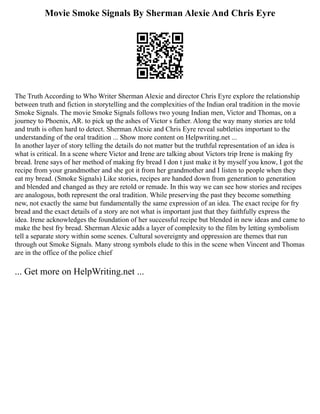 Movie Smoke Signals By Sherman Alexie And Chris Eyre
The Truth According to Who Writer Sherman Alexie and director Chris Eyre explore the relationship
between truth and fiction in storytelling and the complexities of the Indian oral tradition in the movie
Smoke Signals. The movie Smoke Signals follows two young Indian men, Victor and Thomas, on a
journey to Phoenix, AR. to pick up the ashes of Victor s father. Along the way many stories are told
and truth is often hard to detect. Sherman Alexie and Chris Eyre reveal subtleties important to the
understanding of the oral tradition ... Show more content on Helpwriting.net ...
In another layer of story telling the details do not matter but the truthful representation of an idea is
what is critical. In a scene where Victor and Irene are talking about Victors trip Irene is making fry
bread. Irene says of her method of making fry bread I don t just make it by myself you know, I got the
recipe from your grandmother and she got it from her grandmother and I listen to people when they
eat my bread. (Smoke Signals) Like stories, recipes are handed down from generation to generation
and blended and changed as they are retold or remade. In this way we can see how stories and recipes
are analogous, both represent the oral tradition. While preserving the past they become something
new, not exactly the same but fundamentally the same expression of an idea. The exact recipe for fry
bread and the exact details of a story are not what is important just that they faithfully express the
idea. Irene acknowledges the foundation of her successful recipe but blended in new ideas and came to
make the best fry bread. Sherman Alexie adds a layer of complexity to the film by letting symbolism
tell a separate story within some scenes. Cultural sovereignty and oppression are themes that run
through out Smoke Signals. Many strong symbols elude to this in the scene when Vincent and Thomas
are in the office of the police chief
... Get more on HelpWriting.net ...
 