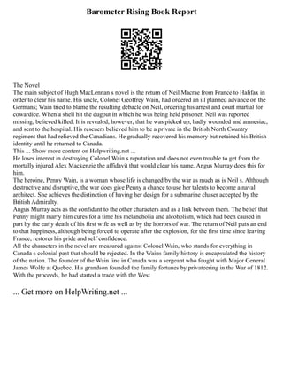 Barometer Rising Book Report
The Novel
The main subject of Hugh MacLennan s novel is the return of Neil Macrae from France to Halifax in
order to clear his name. His uncle, Colonel Geoffrey Wain, had ordered an ill planned advance on the
Germans; Wain tried to blame the resulting debacle on Neil, ordering his arrest and court martial for
cowardice. When a shell hit the dugout in which he was being held prisoner, Neil was reported
missing, believed killed. It is revealed, however, that he was picked up, badly wounded and amnesiac,
and sent to the hospital. His rescuers believed him to be a private in the British North Country
regiment that had relieved the Canadians. He gradually recovered his memory but retained his British
identity until he returned to Canada.
This ... Show more content on Helpwriting.net ...
He loses interest in destroying Colonel Wain s reputation and does not even trouble to get from the
mortally injured Alex Mackenzie the affidavit that would clear his name. Angus Murray does this for
him.
The heroine, Penny Wain, is a woman whose life is changed by the war as much as is Neil s. Although
destructive and disruptive, the war does give Penny a chance to use her talents to become a naval
architect. She achieves the distinction of having her design for a submarine chaser accepted by the
British Admiralty.
Angus Murray acts as the confidant to the other characters and as a link between them. The belief that
Penny might marry him cures for a time his melancholia and alcoholism, which had been caused in
part by the early death of his first wife as well as by the horrors of war. The return of Neil puts an end
to that happiness, although being forced to operate after the explosion, for the first time since leaving
France, restores his pride and self confidence.
All the characters in the novel are measured against Colonel Wain, who stands for everything in
Canada s colonial past that should be rejected. In the Wains family history is encapsulated the history
of the nation. The founder of the Wain line in Canada was a sergeant who fought with Major General
James Wolfe at Quebec. His grandson founded the family fortunes by privateering in the War of 1812.
With the proceeds, he had started a trade with the West
... Get more on HelpWriting.net ...
 