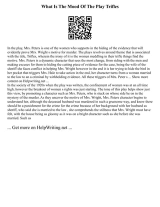 What Is The Mood Of The Play Trifles
In the play, Mrs. Peters is one of the women who supports in the hiding of the evidence that will
evidently prove Mrs. Wright s motive for murder. The plays revolves around theme that is associated
with the title, Trifles, wherein the irony of it is the women meddling in their trifle things find the
motive. Mrs. Peters is a dynamic character that sees the most change, from siding with the men and
making excuses for them to hiding the cutting piece of evidence for the case, being the wife of the
sheriff she faces conflict in helping Mrs. Wright however in the end it is her trying to hide the bird in
her pocket that triggers Mrs. Hale to take action in the end, her character turns from a woman married
to the law to an a criminal by withholding evidence. All these triggers of Mrs. Peter s ... Show more
content on Helpwriting.net ...
In the society of the 1920s when the play was written, the confinement of women was at an all time
high, however the breakout of women s rights was just starting. The tone of this play helps show just
this view, by promoting a character such as Mrs. Peters, who is stuck on whose side be on in the
mystery of the murder. As they uncover the motive of Mrs. Wright, Mrs. Peters character begins to
understand her, although the deceased husband was murdered in such a gruesome way, and know there
should be a punishment for the crime for the crime because of her background with her husband as
sheriff, who said she is married to the law , she comprehends the stillness that Mrs. Wright must have
felt, with the house being as gloomy as it was on a bright character such as she before she was
married. Such as
... Get more on HelpWriting.net ...
 