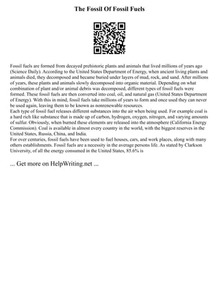 The Fossil Of Fossil Fuels
Fossil fuels are formed from decayed prehistoric plants and animals that lived millions of years ago
(Science Daily). According to the United States Department of Energy, when ancient living plants and
animals died, they decomposed and became buried under layers of mud, rock, and sand. After millions
of years, these plants and animals slowly decomposed into organic material. Depending on what
combination of plant and/or animal debris was decomposed, different types of fossil fuels were
formed. These fossil fuels are then converted into coal, oil, and natural gas (United States Department
of Energy). With this in mind, fossil fuels take millions of years to form and once used they can never
be used again, leaving them to be known as nonrenewable resources.
Each type of fossil fuel releases different substances into the air when being used. For example coal is
a hard rich like substance that is made up of carbon, hydrogen, oxygen, nitrogen, and varying amounts
of sulfur. Obviously, when burned these elements are released into the atmosphere (California Energy
Commission). Coal is available in almost every country in the world, with the biggest reserves in the
United States, Russia, China, and India.
For over centuries, fossil fuels have been used to fuel houses, cars, and work places, along with many
others establishments. Fossil fuels are a necessity in the average persons life. As stated by Clarkson
University, of all the energy consumed in the United States, 85.6% is
... Get more on HelpWriting.net ...
 