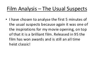 Film Analysis – The Usual Suspects
• I have chosen to analyse the first 5 minutes of
the usual suspects because again it was one of
the inspirations for my movie opening, on top
of that it is a brilliant film. Released in 95 the
film has won awards and is still an all time
heist classic!

 