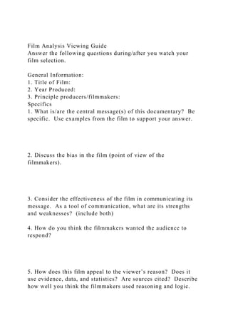 Film Analysis Viewing Guide
Answer the following questions during/after you watch your
film selection.
General Information:
1. Title of Film:
2. Year Produced:
3. Principle producers/filmmakers:
Specifics
1. What is/are the central message(s) of this documentary? Be
specific. Use examples from the film to support your answer.
2. Discuss the bias in the film (point of view of the
filmmakers).
3. Consider the effectiveness of the film in communicating its
message. As a tool of communication, what are its strengths
and weaknesses? (include both)
4. How do you think the filmmakers wanted the audience to
respond?
5. How does this film appeal to the viewer’s reason? Does it
use evidence, data, and statistics? Are sources cited? Describe
how well you think the filmmakers used reasoning and logic.
 
