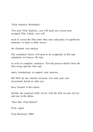 “Film Analysis Worksheet”
“For your Film Analysis, you will need you screen your
assigned film. Likely, you will
need to screen the film more than once and pause at significant
moments in order to fully assess
the elements you analyze.
The worksheet below will need to be completed in full and
submitted on Canvas. Be sure
to write in complete sentences. Provide precise details from the
film using specific film and
music terminology to support your answers.
DO NOT do any outside research. Use only your own
assessment based on what you
have learned in the course.
Include the required selfie of you with the film on your device
and you in the photo.
“Part One: Film Details”
Film: Agora
Year Released: 2009
 