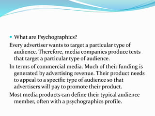  What are Psychographics?
Every advertiser wants to target a particular type of
audience. Therefore, media companies produce texts
that target a particular type of audience.
In terms of commercial media. Much of their funding is
generated by advertising revenue. Their product needs
to appeal to a specific type of audience so that
advertisers will pay to promote their product.
Most media products can define their typical audience
member, often with a psychographics profile.
 