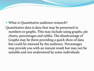  What is Quantitative audience research?
Quantitative data is data that may be presented in
numbers or graphs. This may include using graphs, pie
charts, percentages and tables. The disadvantage of
Graphs may be them providing a quick show of data
but could be misread by the audience. Percentages
may provide you with an instant result but may not be
suitable and not understood by some individuals.
 