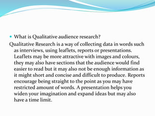  What is Qualitative audience research?
Qualitative Research is a way of collecting data in words such
as interviews, using leaflets, reports or presentations.
Leaflets may be more attractive with images and colours,
they may also have sections that the audience would find
easier to read but it may also not be enough information as
it might short and concise and difficult to produce. Reports
encourage being straight to the point as you may have
restricted amount of words. A presentation helps you
widen your imagination and expand ideas but may also
have a time limit.
 