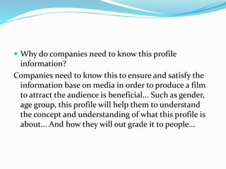  Why do companies need to know this profile
information?
Companies need to know this to ensure and satisfy the
information base on media in order to produce a film
to attract the audience is beneficial... Such as gender,
age group, this profile will help them to understand
the concept and understanding of what this profile is
about... And how they will out grade it to people...
 