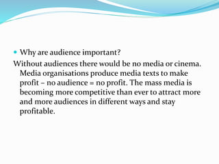  Why are audience important?
Without audiences there would be no media or cinema.
Media organisations produce media texts to make
profit – no audience = no profit. The mass media is
becoming more competitive than ever to attract more
and more audiences in different ways and stay
profitable.
 