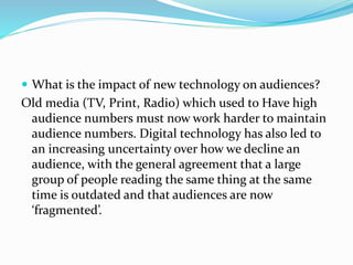  What is the impact of new technology on audiences?
Old media (TV, Print, Radio) which used to Have high
audience numbers must now work harder to maintain
audience numbers. Digital technology has also led to
an increasing uncertainty over how we decline an
audience, with the general agreement that a large
group of people reading the same thing at the same
time is outdated and that audiences are now
‘fragmented’.
 