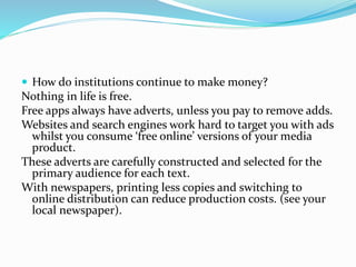  How do institutions continue to make money?
Nothing in life is free.
Free apps always have adverts, unless you pay to remove adds.
Websites and search engines work hard to target you with ads
whilst you consume ‘free online’ versions of your media
product.
These adverts are carefully constructed and selected for the
primary audience for each text.
With newspapers, printing less copies and switching to
online distribution can reduce production costs. (see your
local newspaper).
 