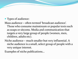  Types of audience:
Mass audience – often termed ‘broadcast audience’.
Those who consume mainstream or popular texts such
as soaps or sitcoms. Media and communication that
targets a very large group of people (women, men,
children, adults etc).
Niche audience – much smaller but very influential. A
niche audience is a small, select group of people with a
very unique interest.
Examples of niche publications...
 