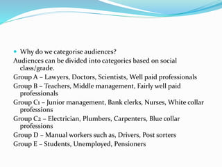  Why do we categorise audiences?
Audiences can be divided into categories based on social
class/grade.
Group A – Lawyers, Doctors, Scientists, Well paid professionals
Group B – Teachers, Middle management, Fairly well paid
professionals
Group C1 – Junior management, Bank clerks, Nurses, White collar
professions
Group C2 – Electrician, Plumbers, Carpenters, Blue collar
professions
Group D – Manual workers such as, Drivers, Post sorters
Group E – Students, Unemployed, Pensioners
 
