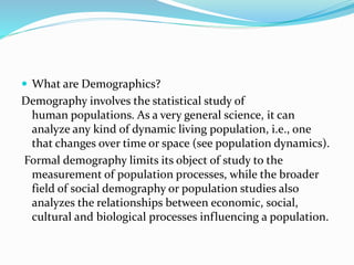  What are Demographics?
Demography involves the statistical study of
human populations. As a very general science, it can
analyze any kind of dynamic living population, i.e., one
that changes over time or space (see population dynamics).
Formal demography limits its object of study to the
measurement of population processes, while the broader
field of social demography or population studies also
analyzes the relationships between economic, social,
cultural and biological processes influencing a population.
 