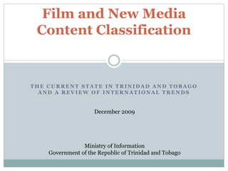 T H E C U R R E N T S T A T E I N T R I N I D A D A N D T O B A G O
A N D A R E V I E W O F I N T E R N A T I O N A L T R E N D S
Film and New Media
Content Classification
December 2009
Ministry of Information
Government of the Republic of Trinidad and Tobago
 