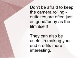 Don't be afraid to keep the camera rolling - outtakes are often just as good/funny as the film itself!  They can also be useful in making your end credits more interesting. 