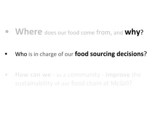 Where   does our food come  from,  and   why ?  Who  is in charge of our   food sourcing decisions ?  How can we  -  as a  community -  improve  the sustainability  of our  food chain at McGill?  